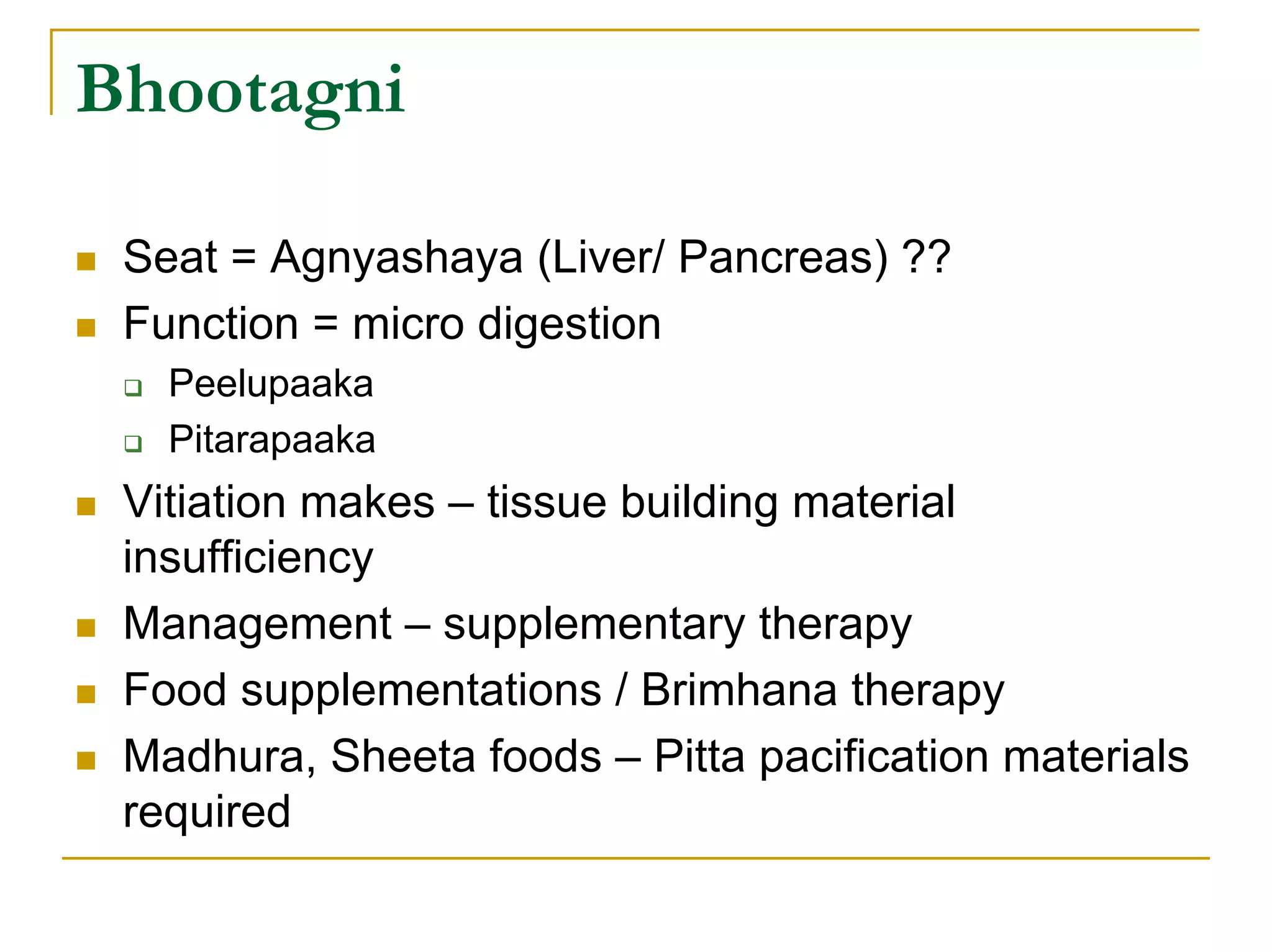 Bhootagni

 Seat = Agnyashaya (Liver/ Pancreas) ??
 Function = micro digestion
   Peelupaaka
   Pitarapaaka
 Vitiation makes – tissue building material
 insufficiency
 Management – supplementary therapy
 Food supplementations / Brimhana therapy
 Madhura, Sheeta foods – Pitta pacification materials
 required
 
