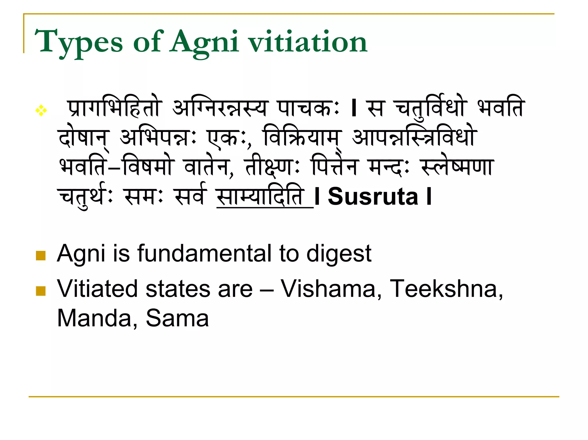 Types of Agni vitiation
  mÉëÉaÉÍpÉÌWûiÉÉå AÎalÉU³ÉxrÉ mÉÉcÉMüÈ l xÉ cÉiÉÑÌuÉïkÉÉå pÉuÉÌiÉ
 SÉåwÉÉlÉç AÍpÉmÉ³ÉÈ LMüÈ, ÌuÉÌ¢ürÉÉqÉç AÉmÉ³ÉÎx§ÉÌuÉkÉÉå
 pÉuÉÌiÉ-ÌuÉwÉqÉÉå uÉÉiÉålÉ, iÉÏ¤hÉÈ ÌmÉ¨ÉålÉ qÉlSÈ xsÉåwqÉhÉÉ
 cÉiÉÑjÉïÈ xÉqÉÈ xÉuÉï xÉÉqrÉÉÌSÌiÉ l Susruta l

 Agni is fundamental to digest
 Vitiated states are – Vishama, Teekshna,
 Manda, Sama
 