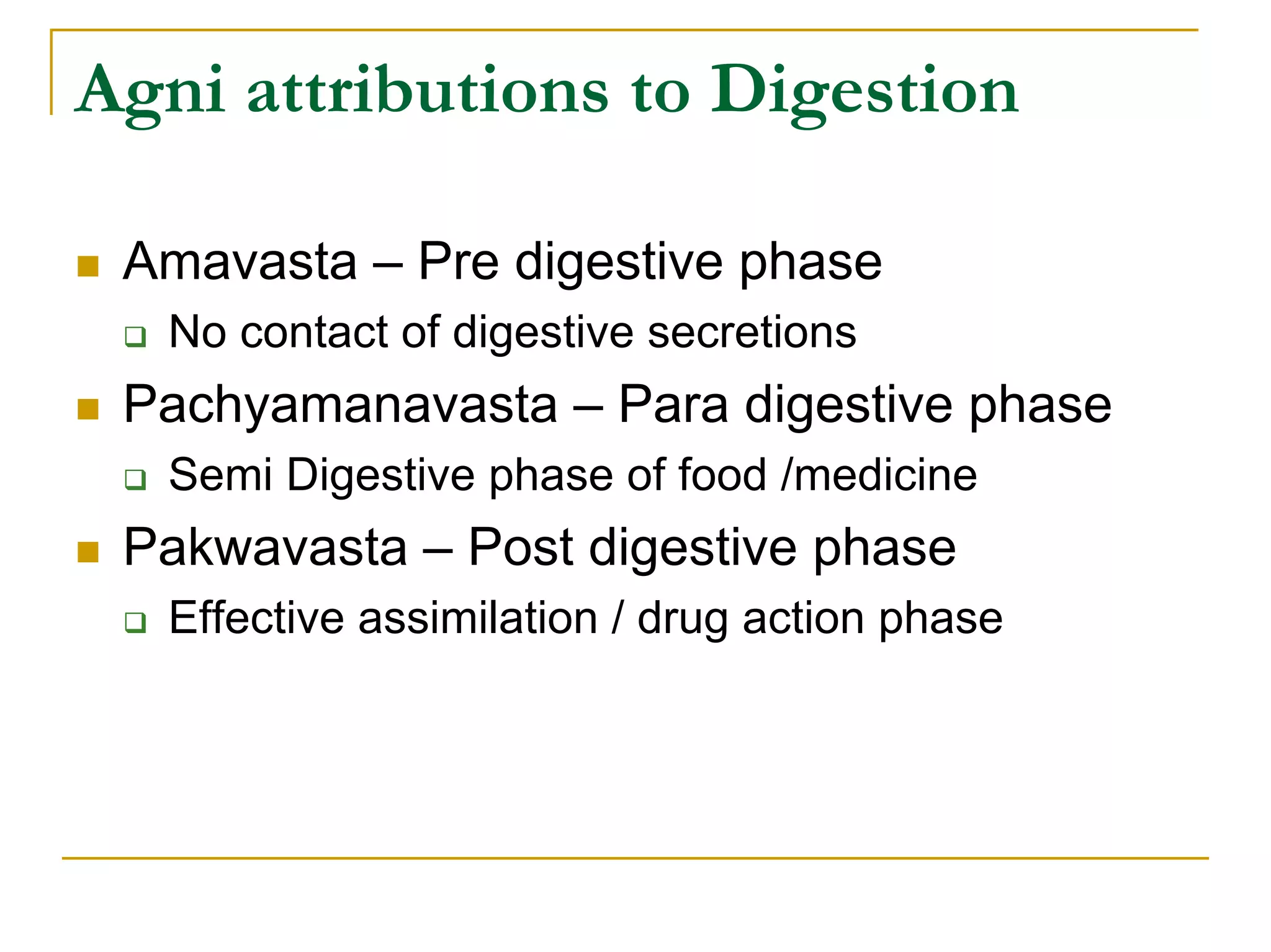 Agni attributions to Digestion

 Amavasta – Pre digestive phase
  No contact of digestive secretions
 Pachyamanavasta – Para digestive phase
  Semi Digestive phase of food /medicine
 Pakwavasta – Post digestive phase
  Effective assimilation / drug action phase
 