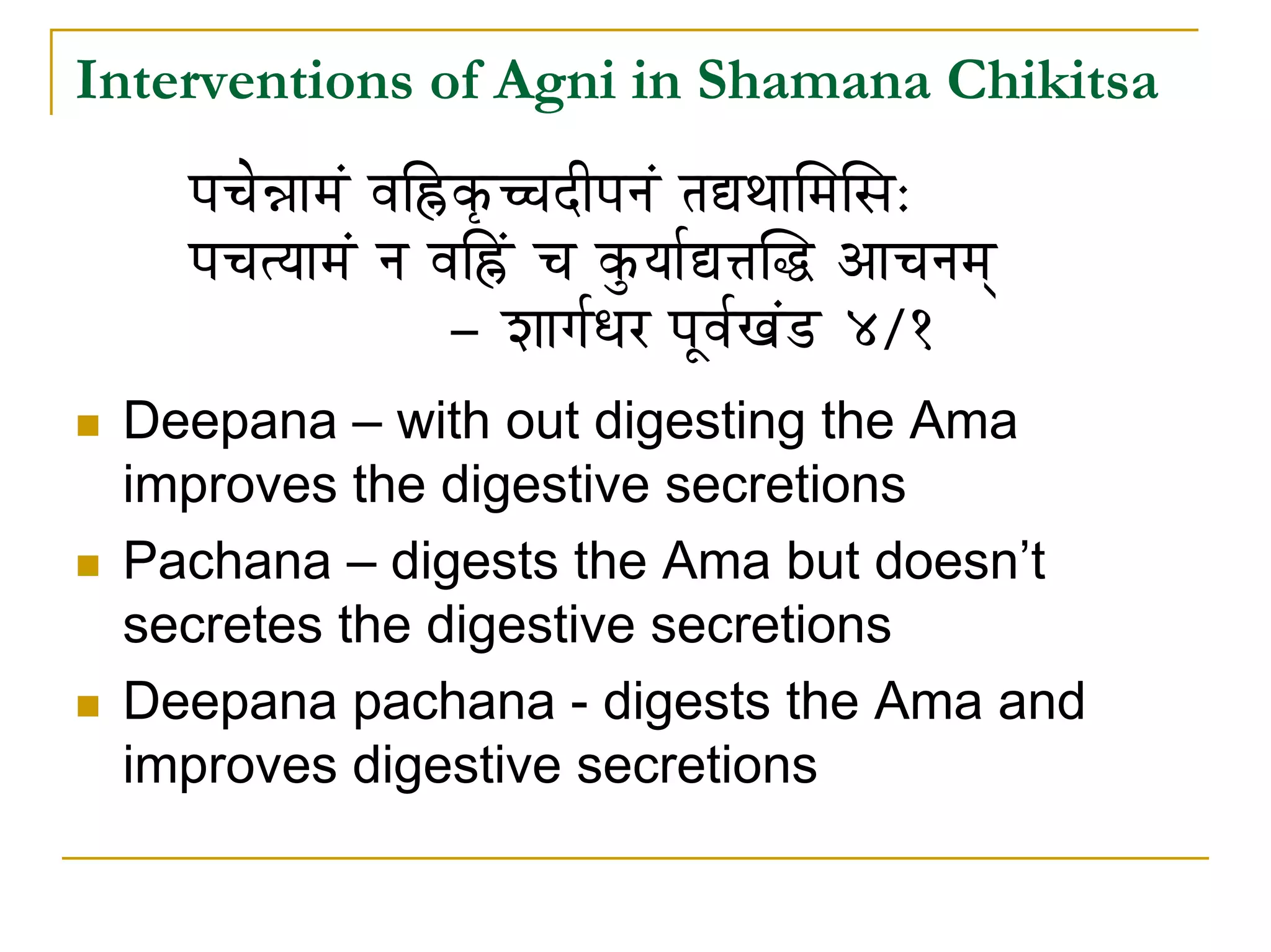 Interventions of Agni in Shamana Chikitsa
    mÉcÉå³ÉÉqÉÇ uÉÌ»ûM×üŠSÏmÉlÉÇ iÉ±jÉÉÍqÉÍxÉ:
    mÉcÉirÉÉqÉÇ lÉ uÉÌ»Çû cÉ MÑürÉÉï±¨ÉÎ® AÉcÉlÉqÉç
                    - zÉÉaÉïkÉU mÉÔuÉïZÉÇQû 4/1
 Deepana – with out digesting the Ama
 improves the digestive secretions
 Pachana – digests the Ama but doesn’t
 secretes the digestive secretions
 Deepana pachana - digests the Ama and
 improves digestive secretions
 