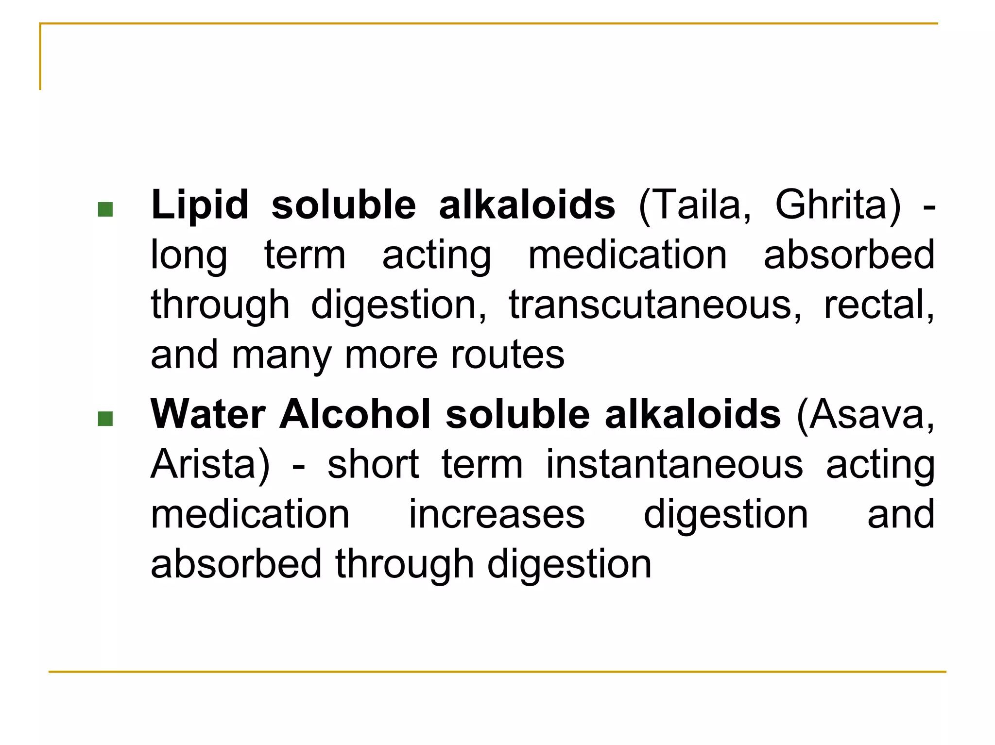 Lipid soluble alkaloids (Taila, Ghrita) -
long term acting medication absorbed
through digestion, transcutaneous, rectal,
and many more routes
Water Alcohol soluble alkaloids (Asava,
Arista) - short term instantaneous acting
medication increases digestion and
absorbed through digestion
 