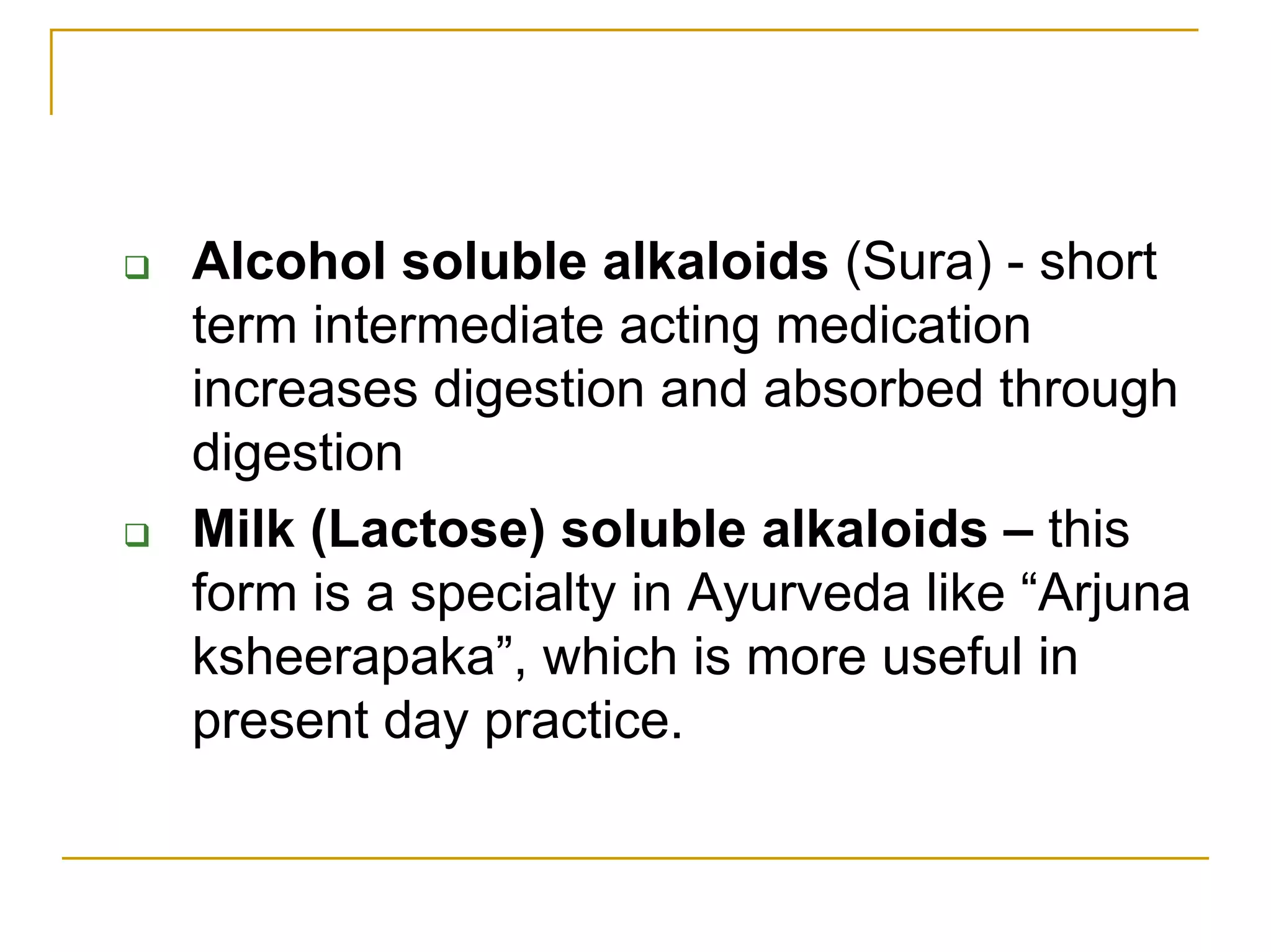 Alcohol soluble alkaloids (Sura) - short
term intermediate acting medication
increases digestion and absorbed through
digestion
Milk (Lactose) soluble alkaloids – this
form is a specialty in Ayurveda like “Arjuna
ksheerapaka”, which is more useful in
present day practice.
 