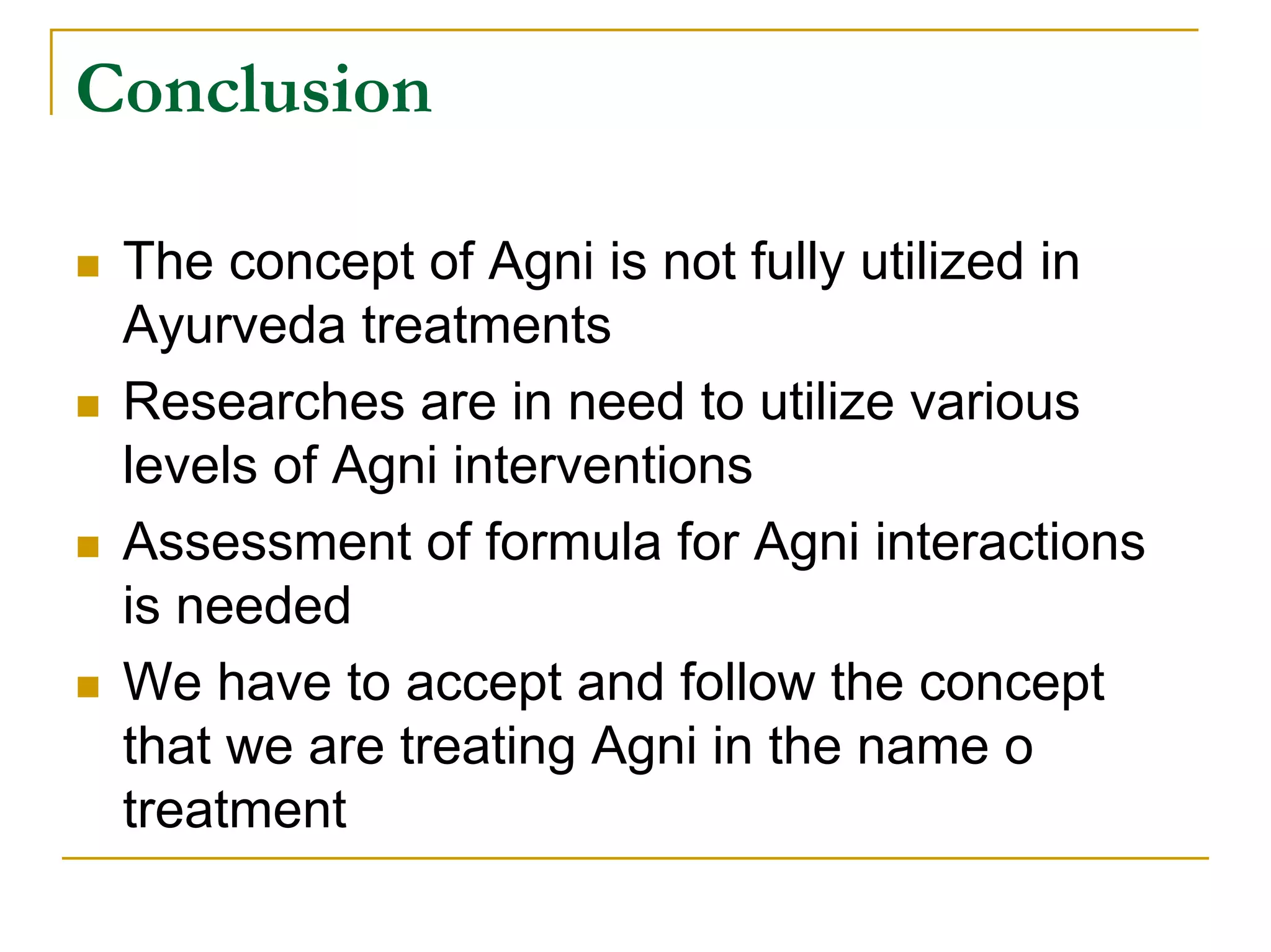 Conclusion

 The concept of Agni is not fully utilized in
 Ayurveda treatments
 Researches are in need to utilize various
 levels of Agni interventions
 Assessment of formula for Agni interactions
 is needed
 We have to accept and follow the concept
 that we are treating Agni in the name o
 treatment
 