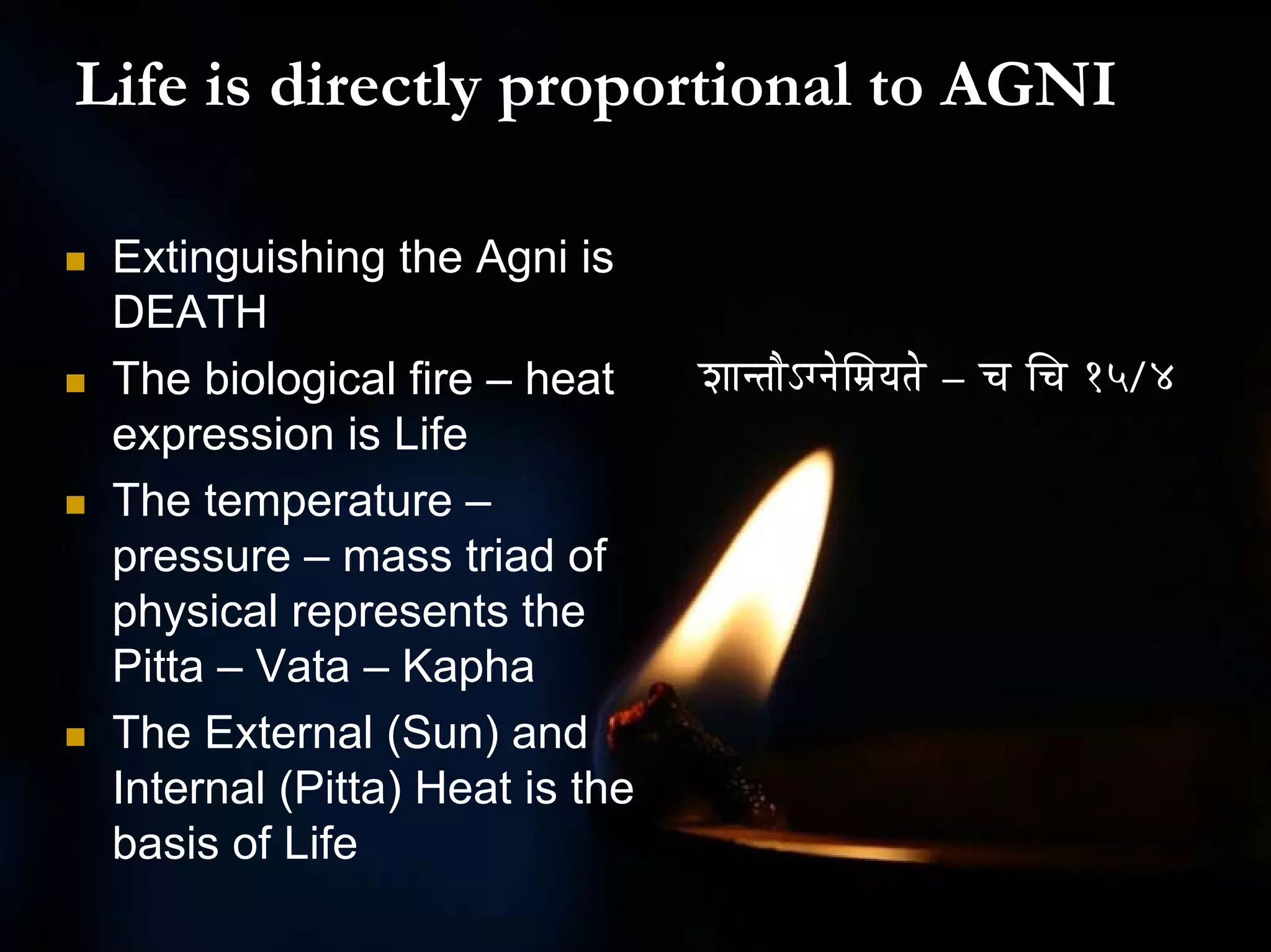Life is directly proportional to AGNI

 Extinguishing the Agni is
 DEATH
 The biological fire – heat     zÉÉliÉÉæÅalÉåÍqÉërÉiÉå – cÉ ÍcÉ 15/4
 expression is Life
 The temperature –
 pressure – mass triad of
 physical represents the
 Pitta – Vata – Kapha
 The External (Sun) and
 Internal (Pitta) Heat is the
 basis of Life
 