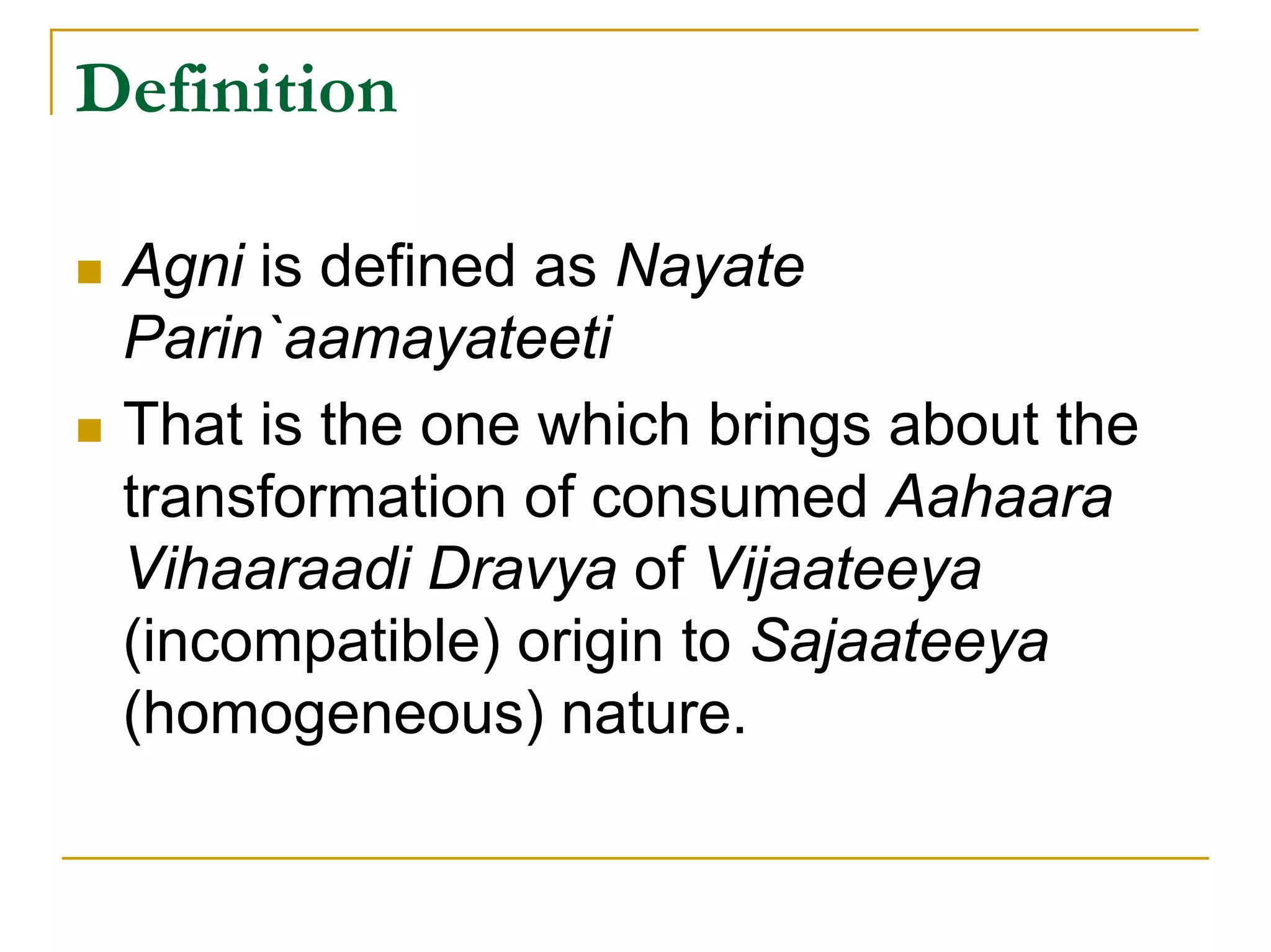 Definition

 Agni is defined as Nayate
 Parin`aamayateeti
 That is the one which brings about the
 transformation of consumed Aahaara
 Vihaaraadi Dravya of Vijaateeya
 (incompatible) origin to Sajaateeya
 (homogeneous) nature.
 