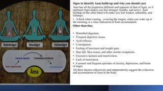 Signs to identify Aam build-up and why you should care
Aam has all the properties different and opposite of that of Agni, so if
optimum Agni makes you feel stronger, healthy, and active. Aam
buildup on the other hand will make you feel weaker, unhealthy, and
lethargic.
• A thick white coating, covering the tongue, when you wake up in
the morning, is a clear indication of Aam accumulation.
Other than that,
• Disturbed digestion.
• Frequent digestive issues.
• Acid refluxes.
• Constipation.
• Feeling of heaviness and weight gain.
• Hair fall, Skin issues, and other similar complaints.
• Excessive laziness and inactiveness.
• Lack of motivation.
• Constant and frequent episodes of anxiety, depression, and bouts
of anger.
All these factors collectively and independently suggest the collection
and accumulation of Aam in the body.
•
 