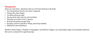 Management
These are some basic important steps to avoid Aam build-up in the body.
• Not eating before the previous meal is digested.
• Eating only when hungry.
• Avoiding afternoon naps.
• Having meals after showers and not before.
• Working out at half of one’s capacity.
• Resting and getting enough sleep.
• Keeping a positive attitude at things, practicing empathy.
• Meditation and mindfulness.
Shunthi ( Dried Ginger ), Pimpali ( Long pepper ) and Marich ( Pepper ) are somesimple single-use household medicines
that can be consumed for supporting Agni.
 