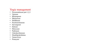 Yogic management
• Pawanmuktasan part 1,2,3
• Vajrasan
• Bhujangasan
• Dhanurasan
• Shalbhasan
• Paschimottanasan
• Sarvangasan
• Halasan
• Matsyasan
• Padmasan
• Udarakarshanasan
• Shankhprakshalana
• Vaman kriya
• Pranayam
 