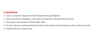 Conclusion
 Agni is an important integral part of body. Responsible for good digestion
 Ama is formed due to Mandagni, it may impair the mechanism of the gastrointestinal system.
 Also hampers the homeostasis of Dosha ,Dhatu ,Mala.
 Severity of disease is understood through the theory of free radicals in the contemporary science, while in ayurveda
It is understood by the concept of Aam
 