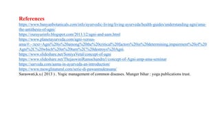 References
https://www.banyanbotanicals.com/info/ayurvedic-living/living-ayurveda/health-guides/understanding-agni/ama-
the-antithesis-of-agni/
https://ourayurinfo.blogspot.com/2011/12/agni-and-aam.html
https://www.planetayurveda.com/agni-versus-
ama/#:~:text=Agni%20is%20among%20the%20critical%20factors%20in%20determining,impairment%20of%20
Agni%2C%20which%20in%20turn%2C%20destroys%20Agni.
https://www.slideshare.net/SoniyaVetal/concept-of-agni
https://www.slideshare.net/ThejaswiniRamachandra1/concept-of-Agni-amp-ama-seminar
https://sarveda.com/aama-in-ayurveda-an-introduction/
https://www.mowglinatural.com/serie-di-pawanmuktasana/
Saraswati,k.s.( 2013 ) . Yogic management of common diseases. Munger bihar : yoga publications trust.
 