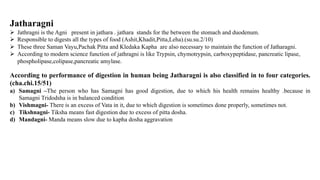 Jatharagni
 Jathragni is the Agni present in jathara . jathara stands for the between the stomach and duodenum.
 Responsible to digests all the types of food (Ashit,Khadit,Pitta,Leha).(su.su.2/10)
 These three Saman Vayu,Pachak Pitta and Kledaka Kapha are also necessary to maintain the function of Jatharagni.
 According to modern science function of jathragni is like Trypsin, chymotrypsin, carboxypeptidase, pancreatic lipase,
phospholipase,colipase,pancreatic amylase.
According to performance of digestion in human being Jatharagni is also classified in to four categories.
(cha.chi.15/51)
a) Samagni –The person who has Samagni has good digestion, due to which his health remains healthy .because in
Samagni Tridodsha is in balanced condition
b) Vishmagni- There is an excess of Vata in it, due to which digestion is sometimes done properly, sometimes not.
c) Tikshnagni- Tiksha means fast digestion due to excess of pitta dosha.
d) Mandagni- Manda means slow due to kapha dosha aggravation
 