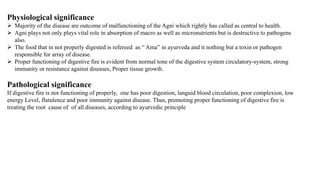 Physiological significance
 Majority of the disease are outcome of malfunctioning of the Agni which rightly has called as central to health.
 Agni plays not only plays vital role in absorption of macro as well as micronutrients but is destructive to pathogens
also.
 The food that in not properly digested is refereed as “ Ama” in ayurveda and it nothing but a toxin or pathogen
responsible for array of disease.
 Proper functioning of digestive fire is evident from normal tone of the digestive system circulatory-system, strong
immunity or resistance against diseases, Proper tissue growth.
Pathological significance
If digestive fire is not functioning of properly, one has poor digestion, languid blood circulation, poor complexion, low
energy Level, flatulence and poor immunity against disease. Thus, promoting proper functioning of digestive fire is
treating the root cause of of all diseases, according to ayurvedic principle
 