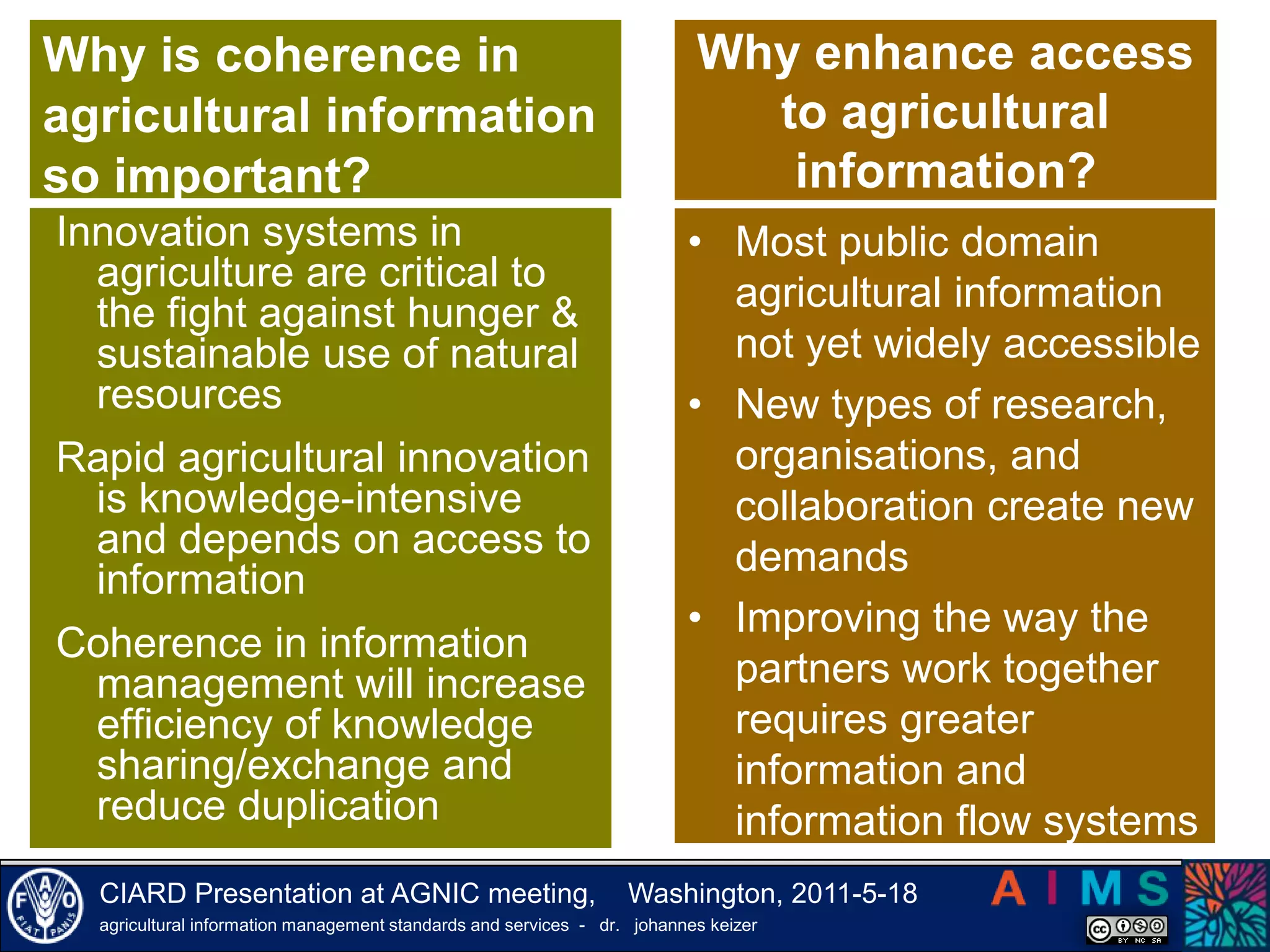 Why is coherence in agricultural information so important?Why enhance access to agricultural information?Innovation systems in   agriculture are critical to the fight against hunger & sustainable use of natural resourcesRapid agricultural innovation is knowledge-intensive and depends on access to informationCoherence in information management will increase efficiency of knowledge sharing/exchange and reduce duplication Most public domain agricultural information not yet widely accessible