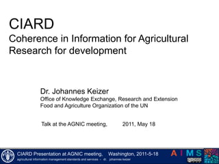 CIARD  Coherence in Information for Agricultural Research for development Dr. Johannes Keizer Office ofKnowledge Exchange, Research and Extension Food andAgricultureOrganizationofthe UN Talk atthe AGNIC meeting,          2011, May 18 