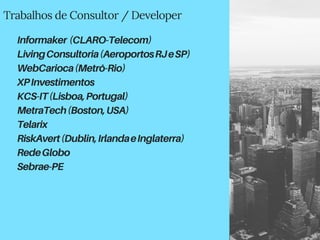 Trabalhos de Consultor / Developer
Informaker (CLARO-Telecom)
LivingConsultoria(AeroportosRJeSP)
WebCarioca(Metrô-Rio)
XPInvestimentos
KCS-IT(Lisboa,Portugal)
MetraTech(Boston,USA)
Telarix
RiskAvert(Dublin,IrlandaeInglaterra)
RedeGlobo
Sebrae-PE
 