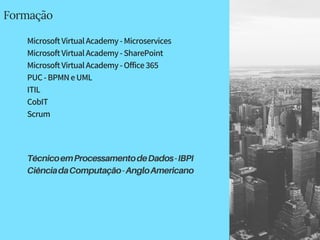 Formação
MicrosoftVirtualAcademy-Microservices
MicrosoftVirtualAcademy-SharePoint
MicrosoftVirtualAcademy-Office365
PUC-BPMNeUML
ITIL
CobIT
Scrum
TécnicoemProcessamentodeDados-IBPI
CiênciadaComputação-AngloAmericano
 
