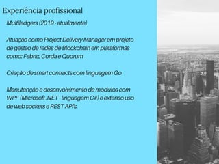 Experiência profissional
Multiledgers(2019-atualmente)
AtuaçãocomoProjectDeliveryManageremprojeto
degestãoderedesdeBlockchainemplataformas
como:Fabric,CordaeQuorum
CriaçãodesmartcontractscomlinguagemGo
Manutençãoedesenvolvimentodemóduloscom
WPF(Microsoft.NET-linguagemC#)eextensouso
dewebsocketseRESTAPI's.
 