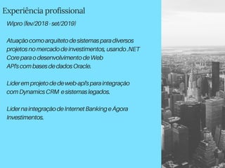 Experiência profissional
Wipro(fev/2018-set/2019)
Atuaçãocomoarquitetodesistemasparadiversos
projetosnomercadodeinvestimentos,usando.NET
CoreparaodesenvolvimentodeWeb
API'scombasesdedadosOracle.
Líderemprojetodedeweb-api'sparaintegração
comDynamicsCRM esistemaslegados.
LídernaintegraçãodeInternetBankingeÁgora
Investimentos.
 