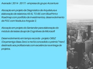 Avanade(2014-2017)-empresadogrupoAccenture
AlocaçãoemprojetodeDiagnósticodeArquiteturae
elaboraçãoderelatóriosAS-IS,TO-BEcomBluePrinte
Roadmapcomportfóliodeinvestimentos,desenvolvimento
dePOCcomNodeJseAngular2.
AlocaçãoemprojetodoSantanderparaelaboraçãodo
módulodetestesdaapideCognitivesdaMicrosoft
Desenvolvimentoemtemporecorde-projetoOBSZ
(OrçamentgoBaseZero)emefoiconcedidooprêmio"Hero",
destinadoaosprofissionaiscomexcelêncianaentregade
projetos.
 