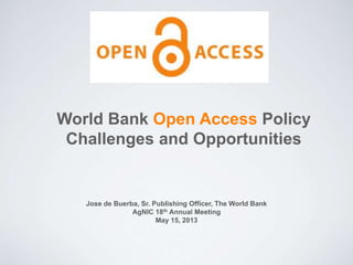 World Bank Open Access Policy
Challenges and Opportunities
Jose de Buerba, Sr. Publishing Officer, The World Bank
AgNIC 18th Annual Meeting
May 15, 2013
 
