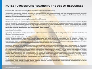 agnicoeagle.com
NOTES TO INVESTORS REGARDING THE USE OF RESOURCES
Cautionary Note to Investors Concerning Estimates of Measured and Indicated Resources
This document uses the terms “measured resources” and “indicated resources”. We advise investors that while those terms are recognized and required by
Canadian regulations, the SEC does not recognize them. Investors are cautioned not to assume that any part or all of mineral deposits in these
categories will ever be converted into reserves.
Cautionary Note to Investors Concerning Estimates of Inferred Resources
This document also uses the term “inferred resources”. We advise investors that while this term is recognized and required by Canadian regulations, the SEC
does not recognize it. “Inferred resources” have a great amount of uncertainty as to their existence, and great uncertainty as to their economic and legal
feasibility. It cannot be assumed that all or any part of an inferred mineral resource will ever be upgraded to a higher category. Under Canadian rules, estimates
of inferred mineral resources may not form the basis of feasibility or pre-feasibility studies, except in rare cases. Investors are cautioned not to assume that
part or all of an inferred resource exists, or is economically or legally mineable.
Scientific and Technical Data
Agnico Eagle Mines Limited is reporting mineral resource and reserve estimates in accordance with the CIM guidelines for the estimation, classification and
reporting of resources and reserves.
Cautionary Note To U.S. Investors – The SEC permits U.S. mining companies, in their filings with the SEC, to disclose only those mineral deposits that a
company can economically and legally extract or produce. Agnico Eagle uses certain terms in this press release, such as “measured”, “indicated”, and
“inferred”, and “resources” that the SEC guidelines strictly prohibit U.S. registered companies from including in their filings with the SEC. U.S. investors are
urged to consider closely the disclosure in our Form 20-F, which may be obtained from us, or from the SEC’s website at: http://sec.gov/edgar.shtml. A “final” or
“bankable” feasibility study is required to meet the requirements to designate reserves under Industry Guide 7.
Estimates for all properties were calculated using historic three-year average metals prices and foreign exchange rates in accordance with the SEC Industry
Guide 7. Industry Guide 7 requires the use of prices that reflect current economic conditions at the time of reserve determination, which the Staff of the SEC
has interpreted to mean historic three-year average prices. The assumptions used for the mineral reserves and resources estimates at the Lapa, Meadowbank
and Creston Mascota mines and the Goldex and Meliadine projects reported by the Company on February 13, 2013 are based on three-year average prices for
the period ending December 31, 2012 of $1,490 per ounce gold, $29.00 per ounce silver, $0.95 per pound zinc, $3.67 per pound copper, $1.00 per pound lead
and C$/US$, US$/Euro and MXP/US$ exchange rates of 1.00, 1.34 and 12.75, respectively. The assumptions used for the mineral reserves and resources
estimates at the LaRonde, Pinos Altos and Kittila mines and the La India and Tarachi projects reported by the Company on February 13, 2013 were based on
three-year average prices for the period ending June 30, 2012 of $1,345 per ounce gold, $25.00 per ounce silver, $0.95 per pound zinc, $3.49 per pound
copper, $0.99 per pound lead and C$/US$, US$/Euro and MXP/US$ exchange rates of 1.00, 1.30 and 13.00, respectively.
The Canadian Securities Administrators’ National Instrument 43-101 (“NI 43-101”) requires mining companies to disclose reserves and resources using the
subcategories of “proven” reserves, “probable” reserves, “measured” resources, “indicated” resources and “inferred” resources. Mineral resources that are not
mineral reserves do not have demonstrated economic viability.
28agnicoeagle.com
 