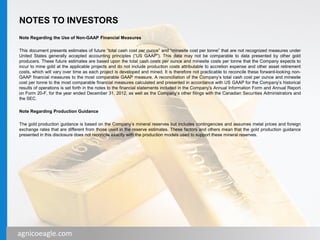 agnicoeagle.com
NOTES TO INVESTORS
Note Regarding the Use of Non-GAAP Financial Measures
This document presents estimates of future “total cash cost per ounce” and “minesite cost per tonne” that are not recognized measures under
United States generally accepted accounting principles (“US GAAP”). This data may not be comparable to data presented by other gold
producers. These future estimates are based upon the total cash costs per ounce and minesite costs per tonne that the Company expects to
incur to mine gold at the applicable projects and do not include production costs attributable to accretion expense and other asset retirement
costs, which will vary over time as each project is developed and mined. It is therefore not practicable to reconcile these forward-looking non-
GAAP financial measures to the most comparable GAAP measure. A reconciliation of the Company’s total cash cost per ounce and minesite
cost per tonne to the most comparable financial measures calculated and presented in accordance with US GAAP for the Company’s historical
results of operations is set forth in the notes to the financial statements included in the Company’s Annual Information Form and Annual Report
on Form 20-F, for the year ended December 31, 2012, as well as the Company’s other filings with the Canadian Securities Administrators and
the SEC.
Note Regarding Production Guidance
The gold production guidance is based on the Company’s mineral reserves but includes contingencies and assumes metal prices and foreign
exchange rates that are different from those used in the reserve estimates. These factors and others mean that the gold production guidance
presented in this disclosure does not reconcile exactly with the production models used to support these mineral reserves.
3agnicoeagle.com
 