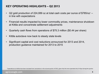 agnicoeagle.com
KEY OPERATING HIGHLIGHTS – Q2 2013
• Q2 gold production of 224,089 oz at total cash costs per ounce of $785/oz1 –
in line with expectations
• Financial results impacted by lower commodity prices, maintenance shutdown
at Kittila and concentrate settlement adjustments
• Quarterly cash flows from operations of $75.3 million ($0.44 per share)
• Kittila autoclave now back to steady state levels
• Significant capital and cost reductions announced for 2013 and 2014,
production guidance maintained for 2013 to 2015
4
1 Expenditures at Kittila have been excluded from calculations in the second quarter of 2013, given that the mine operated only 14 days during the quarter.
 