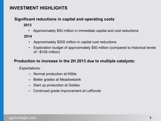 agnicoeagle.com
INVESTMENT HIGHLIGHTS
Significant reductions in capital and operating costs
2013
• Approximately $50 million in immediate capital and cost reductions
2014
• Approximately $200 million in capital cost reductions
• Exploration budget of approximately $50 million (compared to historical levels
of ~$100 million)
Production to increase in the 2H 2013 due to multiple catalysts:
Expectations:
– Normal production at Kittila
– Better grades at Meadowbank
– Start up production at Goldex
– Continued grade improvement at LaRonde
5
 