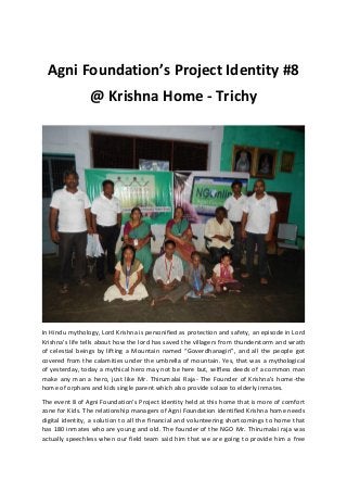 Agni Foundation’s Project Identity #8
@ Krishna Home - Trichy
In Hindu mythology, Lord Krishna is personified as protection and safety, an episode in Lord
Krishna’s life tells about how the lord has saved the villagers from thunderstorm and wrath
of celestial beings by lifting a Mountain named “Goverdhanagiri”, and all the people got
covered from the calamities under the umbrella of mountain. Yes, that was a mythological
of yesterday, today a mythical hero may not be here but, selfless deeds of a common man
make any man a hero, just like Mr. Thirumalai Raja- The Founder of Krishna’s home-the
home of orphans and kids single parent which also provide solace to elderly inmates.
The event 8 of Agni Foundation’s Project Identity held at this home that is more of comfort
zone for Kids. The relationship managers of Agni Foundation identified Krishna home needs
digital identity, a solution to all the financial and volunteering shortcomings to home that
has 180 inmates who are young and old. The founder of the NGO Mr. Thirumalai raja was
actually speechless when our field team said him that we are going to provide him a free
 
