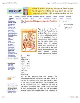 Agni, the Vedic God of Fire                                                                        http://www.hinduwebsite.com/hinduism/concepts/agni.asp




            Home           Hinduism       Other Rel.   Self- Devt.   Spiritualism     Web Res.    Reference    Utilities   Shopping       Scriptures
            Bhagavad
                             Upanishads       Symbolism         Saivism             Vedas   Hinduism A to Z   Esoteric      History        Scriptures
            gita
          Product Offers                  The Concepts of Hinduism- Agni, the Fire God                                      -->Shopping Links<--
          Featured Article            Index Page
          Message Board                                                                                                               Search Hinduwebsite
          Hinduism A to Z
          Hinduism FAQ
                                                                                                                                           Search
          Hindu Pantheon                                                       Agni is the most popular
          Upanishads
                                                                               god of the Rigveda as is
          Bhagavad-Gita
          Buddhist Philosophy                                                  evident from the number
          Practical Buddhism                                                   of hymns addressed to him
          Symbolism
                                                                               in the scripture. Fire is
          Yoga
          Scriptures                                                           central to all vedic rituals.
          Vedas                                                                As the most potent and
          My Horoscope
                                                                               visible form of energy,
          My Search
          Web Directory                                                        useful but destructive at
          Indian News                                                          the same time, it was both
          Hinduism News
                                                                               feared and revered by the
          Video Center
          Today in History                                                     vedic    people.     Almost
          Technology Articles                                                  every mandala or division
          Encyclopedias
                                      of        the
          Information Portal
                                      Rigveda
                                      starts with a
                                      hymn       to
         Ads by Google
          Indian Gods                 Agni.    The
          Shani God                   vedic hymns
          Lakshmi Gods
          Worship Hymns               praise him
          Vedic Yantra
                                      copiously
                                      often
                                      describing
                                      him as the                 supreme             god    and     creator.      The
         Recent Articles
                                      Upanishads describe Atman or soul as a flame of
                                      the size of a thumb. Other gods and elements such
                                      as the earth, the air are but his manifestations. He
         Support this site            is the thunderbolt of Indra's weapon, the light of
         The money generated
         from the website will
                                      the Surya. In the later vedic period he became, one
         help us improve the          of the Ashtadikpalas as lord of the southeast
         website. Use our
         shopping center to           quarter. Agni is the chosen Priest, God, minister of
         make your online



1 of 5                                                                                                                                         7/6/10 10:04 AM
 
