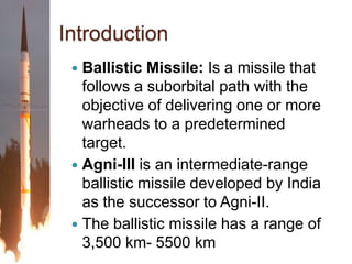 IntroductionBallistic Missile: Is a missile that follows a suborbital path with the objective of delivering one or more warheads to a predetermined target.Agni-III is an intermediate-range ballistic missile developed by India as the successor to Agni-II.The ballistic missile has a range of 3,500 km- 5500 km