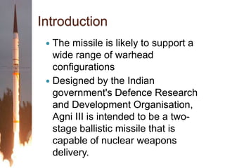 IntroductionThe missile is likely to support a wide range of warhead configurationsDesigned by the Indian government's Defence Research and Development Organisation,  Agni III is intended to be a two-stage ballistic missile that is capable of nuclear weapons delivery.