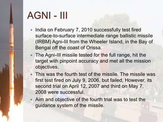 AGNI - IIIIndia on February 7, 2010 successfully test fired surface-to-surface intermediate range ballistic missile (IRBM) Agni-III from the Wheeler Island, in the Bay of Bengal off the coast of Orissa.The Agni-III missile tested for the full range, hit the target with pinpoint accuracy and met all the mission objectives.This was the fourth test of the missile. The missile was first test fired on July 9, 2006, but failed, However, its second trial on April 12, 2007 and third on May 7, 2008 were successful.Aim and objective of the fourth trial was to test the guidance system of the missile.