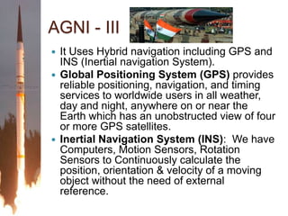 AGNI - IIIIt Uses Hybrid navigation including GPS and INS (Inertial navigation System).Global Positioning System (GPS) provides reliable positioning, navigation, and timing services to worldwide users in all weather, day and night, anywhere on or near the Earth which has an unobstructed view of four or more GPS satellites.Inertial Navigation System (INS):  We have Computers, Motion Sensors, Rotation Sensors to Continuously calculate the position, orientation & velocity of a moving object without the need of external reference.