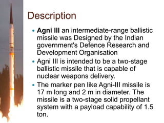 DescriptionAgni III an intermediate-range ballistic missile was Designed by the Indian government's Defence Research and Development OrganisationAgni III is intended to be a two-stage ballistic missile that is capable of nuclear weapons delivery.The marker pen like Agni-III missile is 17 m long and 2 m in diameter. The missile is a two-stage solid propellant system with a payload capability of 1.5 ton.