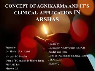 CONCEPT OF AGNIKARMAAND IT’S
CLINICAL APPLICATION IN
ARSHAS
Presenter
Dr. Shalini U.A. BAMS.
2nd
year PG Scholar
Dept. of PG studies in Shalya Tantra
JSSAMC&H
Mysore -21
Guided by
Dr.Siddesh Aradhyamath MS, Ph.D
Reader and Head
Dept. of PG studies in Shalya Tantra
JSSAMC&H
Mysore -21
 