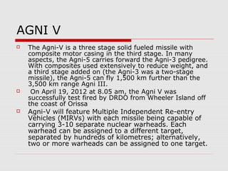 AGNI V
 The Agni-V is a three stage solid fueled missile with
composite motor casing in the third stage. In many
aspects, the Agni-5 carries forward the Agni-3 pedigree.
With composites used extensively to reduce weight, and
a third stage added on (the Agni-3 was a two-stage
missile), the Agni-5 can fly 1,500 km further than the
3,500 km range Agni III.
 On April 19, 2012 at 8.05 am, the Agni V was
successfully test fired by DRDO from Wheeler Island off
the coast of Orissa
 Agni-V will feature Multiple Independent Re-entry
Vehicles (MIRVs) with each missile being capable of
carrying 3-10 separate nuclear warheads. Each
warhead can be assigned to a different target,
separated by hundreds of kilometres; alternatively,
two or more warheads can be assigned to one target.
 