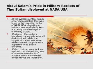 Abdul Kalam's Pride in Military Rockets of
Tipu Sultan displayed at NASA,USA
 At the Wallops center, Kalam
observed a painting that was
hung in the reception lobby
of NASA USA, depicting a
battle scene in which rockets
are being launched against
oncoming troops.
 Curiously, the soldiers
launching the rockets were all
dark-skinned, while the
targets of the rockets were
white-skinned troops in what
appeared to be British
uniforms.
 Kalam took a closer look and
realized that the painting was
of a battle between Tipu
Sultan’s army and colonial
British troops on Indian soil.
 