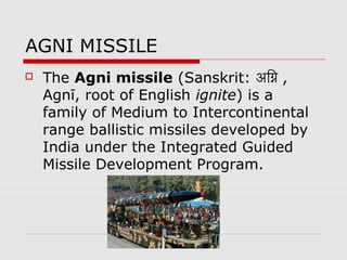 AGNI MISSILE
 The Agni missile (Sanskrit: अग्नि ,ग्नि ,
Agnī, root of English ignite) is a
family of Medium to Intercontinental
range ballistic missiles developed by
India under the Integrated Guided
Missile Development Program.
 