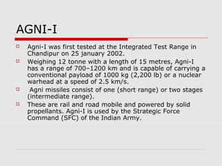 AGNI-I
 Agni-I was first tested at the Integrated Test Range in
Chandipur on 25 january 2002.
 Weighing 12 tonne with a length of 15 metres, Agni-I
has a range of 700–1200 km and is capable of carrying a
conventional payload of 1000 kg (2,200 lb) or a nuclear
warhead at a speed of 2.5 km/s.
 Agni missiles consist of one (short range) or two stages
(intermediate range).
 These are rail and road mobile and powered by solid
propellants. Agni-I is used by the Strategic Force
Command (SFC) of the Indian Army.
 
