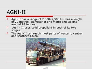AGNI-II
 Agni-II has a range of 2,000–2,500 km has a length
of 20 metres, diameter of one metre and weighs
around 18 tonnes.
 Agni - II uses solid propellant in both of its two
stages.
 The Agni-II can reach most parts of western, central
and southern China.
 
