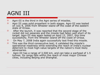 AGNI III
 Agni-III is the third in the Agni series of missiles.
 Agni III uses solid propellant in both stages. Agni-III was tested
on July 9, 2006 from Wheeler island off the coast of the eastern
state of Orissa.
 After the launch, it was reported that the second stage of the
rocket did not separate and the missile had fallen well short of its
target. Agni-III was again tested on April 12, 2007, this time
successfully, from the Wheeler Island off the coast of Orissa.
 On May 7, 2008 India again successfully test fired this missile.
 This was the third consecutive test; it validated the missile's
operational readiness while extending the reach of India's nuclear
deterrent to most high-value targets of the nation's most likely
adversaries.
 Agni-III has a range of 3,500 km, and can take a warhead of 1.5
tonnes. Its range falls within the reach of most major Chinese
cities, including Beijing and Shanghai.
 