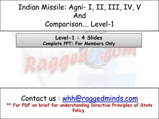 Indian Missile: Agni- I, II, III, IV, V
                      And
             Comparison…. Level-1
                      Level-1 : 4 Slides
                Complete PPT: For Members Only




      Contact us : whh@raggedminds.com
** For PDF on brief for understanding Directive Principles of State
                             Policy.
 