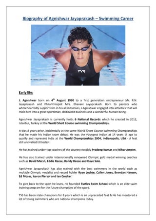 Biography of Agnishwar Jayaprakash – Swimming Career
Early life:
J. Agnishwar born on 4th
August 1990 to a first generation entrepreneur Mr. R.N.
Jayaprakash and Philanthropist Mrs. Bhavani Jayaprakash. Born to parents who
wholeheartedly support him in his all initiatives, J.Agnishwar engaged into activities that will
mold him into a great sportsman, dedicated business and a wonderful human being.
Agnishwar Jayaprakash is currently holds 6 National Records which he created in 2012,
Istanbul, Turkey at the World Short Course swimming Championships.
It was 8 years prior, incidentally at the same World Short Course swimming Championships
that he made his Indian team debut. He was the youngest Indian at 14 years of age to
qualify and represent India at the World Championships 2004, Indianapolis, USA - A feat
still unrivalled till today.
He has trained under top coaches of the country notably Pradeep Kumar and Nihar Ameen.
He has also trained under internationally renowned Olympic gold medal winning coaches
such as David Marsh, Eddie Reese, Randy Reese and Dave Salo.
Agnishwar Jayaprakash has also trained with the best swimmers in the world such as
multiple Olympic medalist and record holder Ryan Lochte, Cullen Jones, Brendan Hansen,
Ed Moses, Aaron Piersol and Ian Crocker.
To give back to the sport he loves, He founded Turtles Swim School which is an elite swim
training program for the future champions of the sport.
TSS has been state champions for 8 years which is an unpreceded feat & He has mentored a
lot of young swimmers who are national champions today.
 