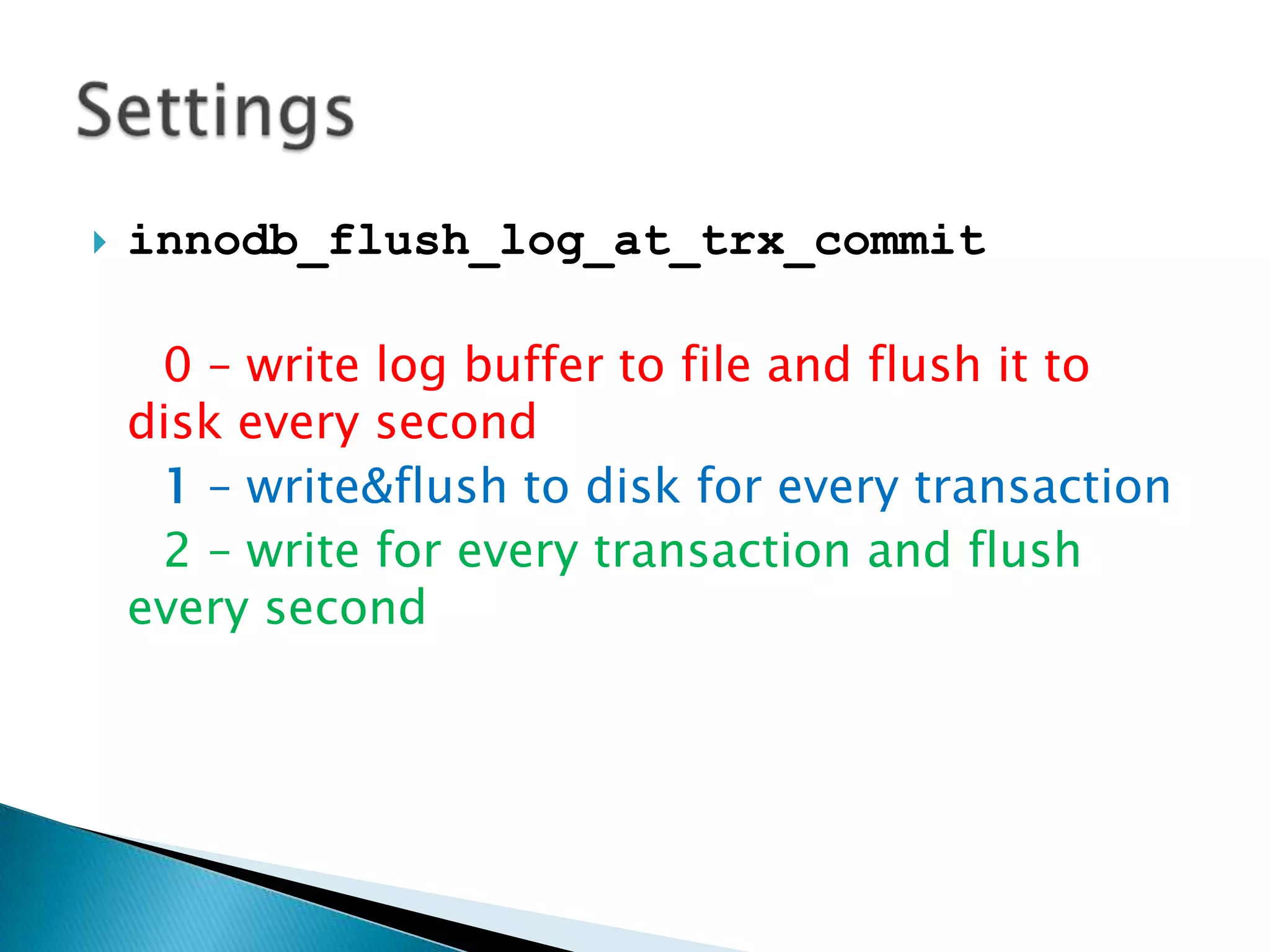 innodb_flush_log_at_trx_commit0 – write log buffer to file and flush it to disk every second1 – write&flush to disk for every transaction2 – write for every transaction and flush every secondSettings