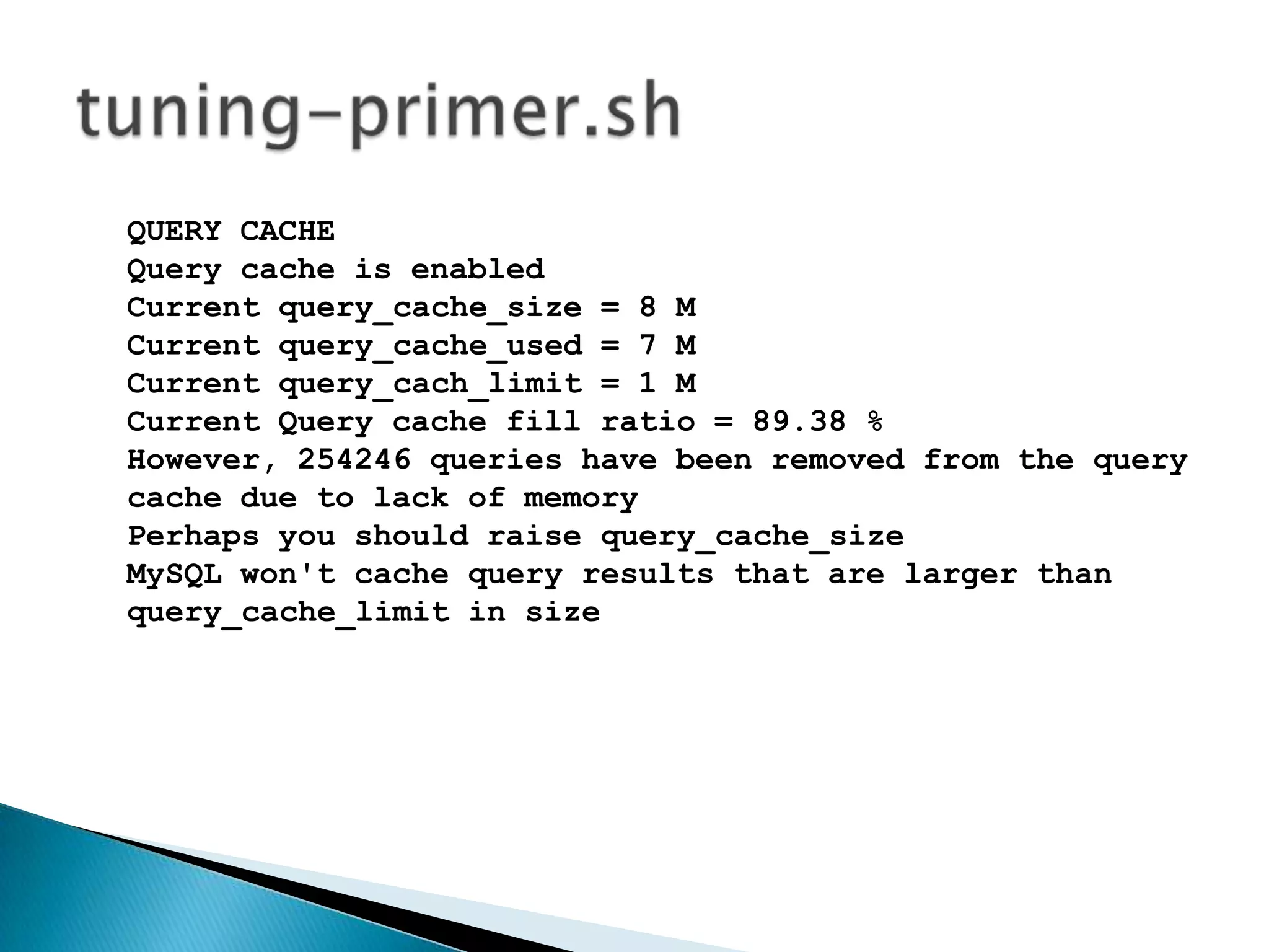 QUERY CACHEQuery cache is enabledCurrent query_cache_size = 8 MCurrent query_cache_used = 7 MCurrent query_cach_limit = 1 MCurrent Query cache fill ratio = 89.38 %However, 254246 queries have been removed from the query cache due to lack of memoryPerhaps you should raise query_cache_sizeMySQL won't cache query results that are larger than query_cache_limit in size tuning-primer.sh