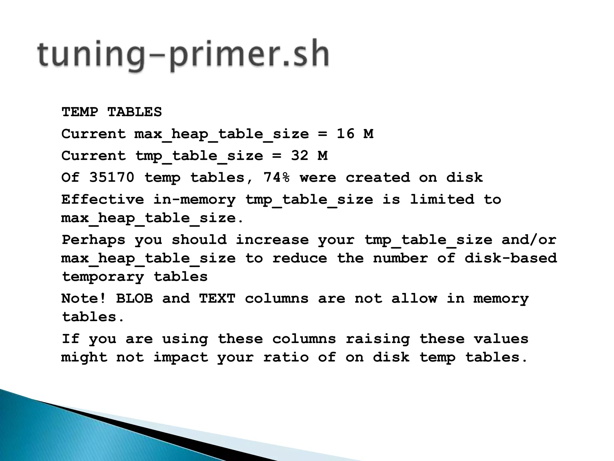 TEMP TABLESCurrent max_heap_table_size = 16 MCurrent tmp_table_size = 32 MOf 35170 temp tables, 74% were created on diskEffective in-memory tmp_table_size is limited to max_heap_table_size.Perhaps you should increase your tmp_table_size and/or max_heap_table_size to reduce the number of disk-based temporary tablesNote! BLOB and TEXT columns are not allow in memory tables.If you are using these columns raising these values might not impact your ratio of on disk temp tables. tuning-primer.sh