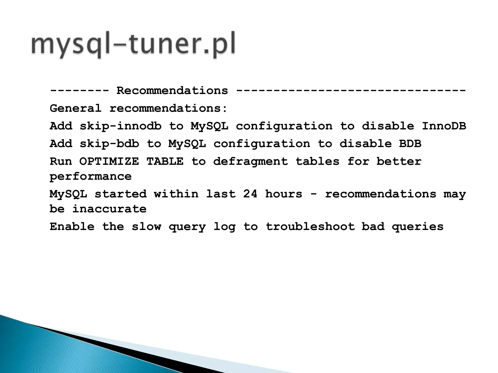 -------- Recommendations -------------------------------General recommendations:Add skip-innodb to MySQL configuration to disable InnoDBAdd skip-bdb to MySQL configuration to disable BDBRun OPTIMIZE TABLE to defragment tables for better performanceMySQLstarted within last 24 hours - recommendations may be inaccurateEnable the slow query log to troubleshoot bad queriesmysql-tuner.pl