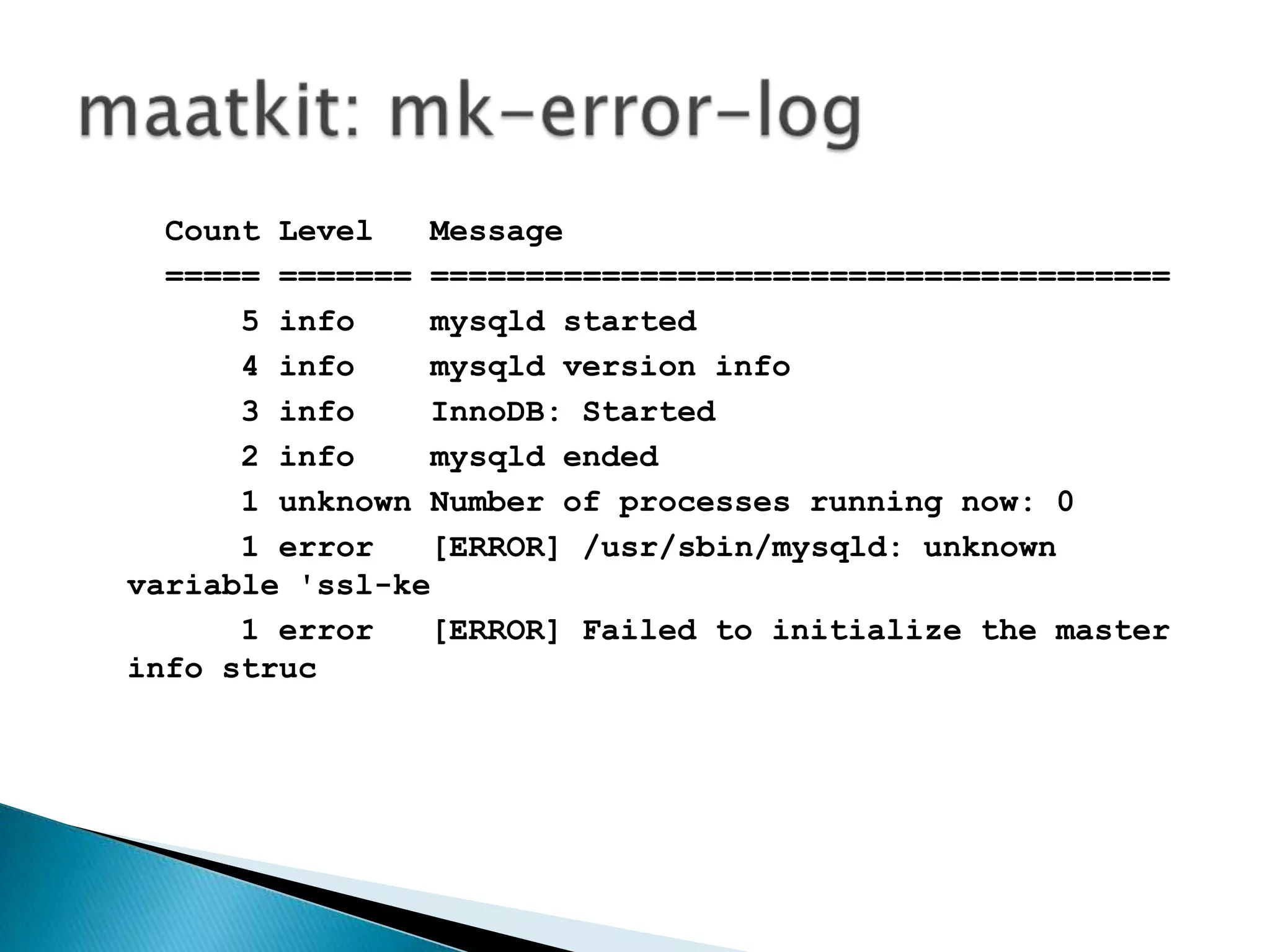 maatkit: mk-error-logCount Level   Message                                             ===== ======= =======================================      5 info    mysqld started                                          4 info    mysqld version info                                     3 info    InnoDB: Started                                         2 info    mysqld ended                                            1 unknown Number of processes running now: 0                      1 error   [ERROR] /usr/sbin/mysqld: unknown variable 'ssl-ke      1 error   [ERROR] Failed to initialize the master info struc