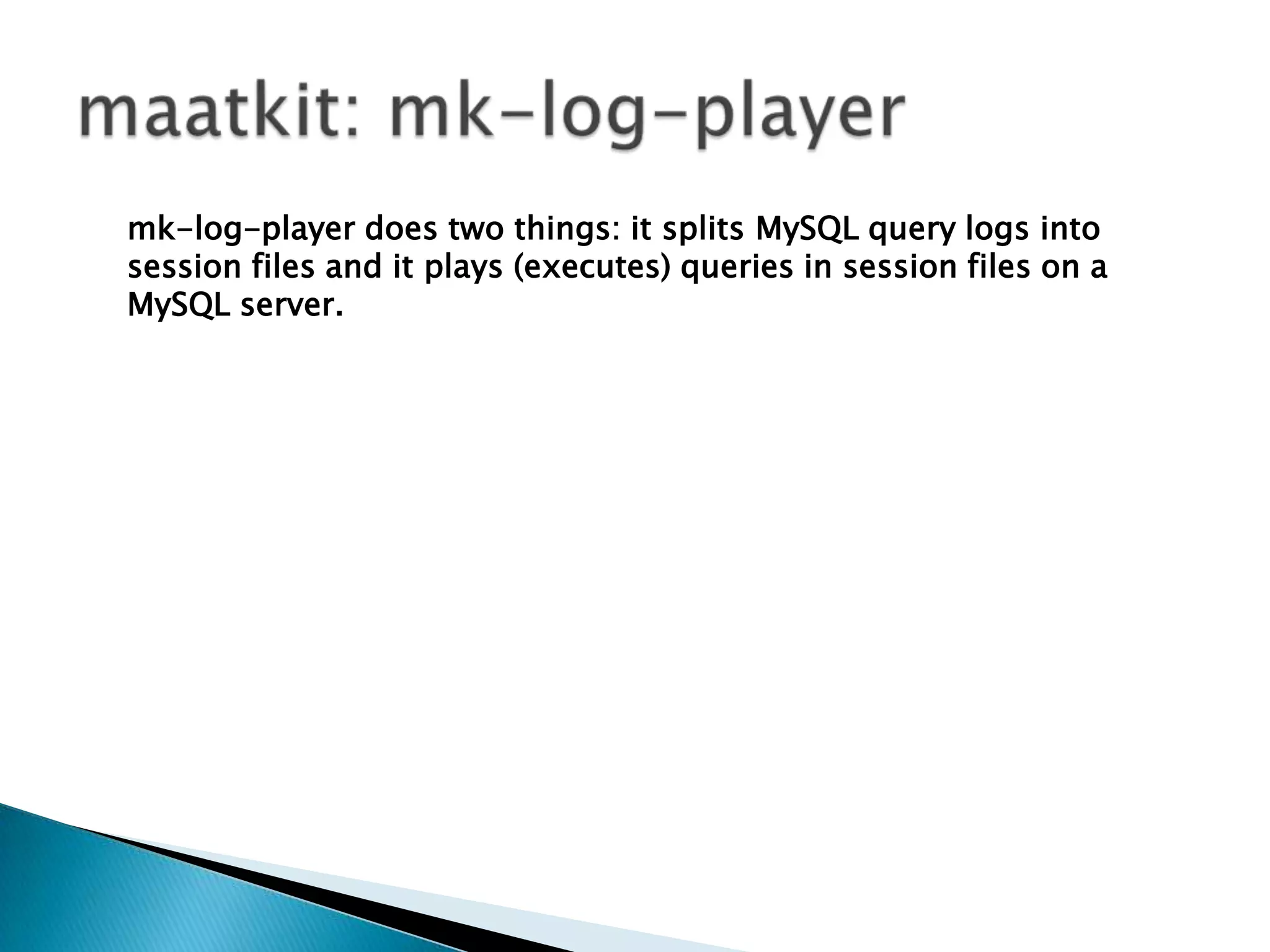 maatkit: mk-log-playermk-log-player does two things: it splits MySQL query logs into session files and it plays (executes) queries in session files on a MySQL server.